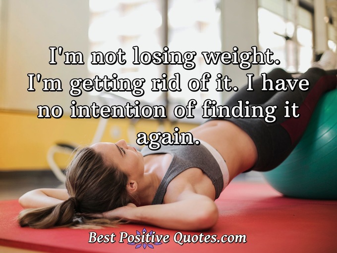 I'm not losing weight. I'm getting rid of it. I have no intention of finding it again. - Anonymous