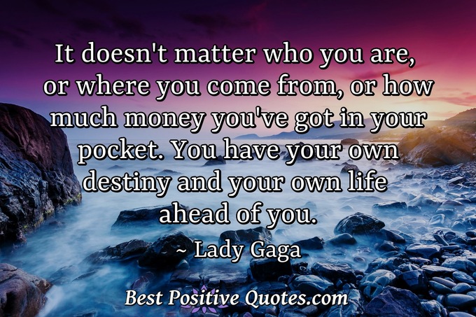 It doesn't matter who you are, or where you come from, or how much money you've got in your pocket. You have your own destiny and your own life ahead of you. - Lady Gaga