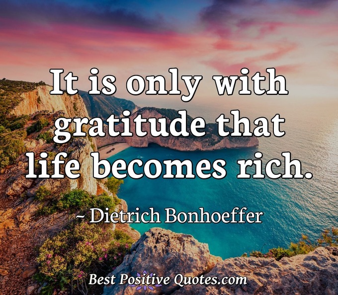 It is only with gratitude that life becomes rich. - Dietrich Bonhoeffer