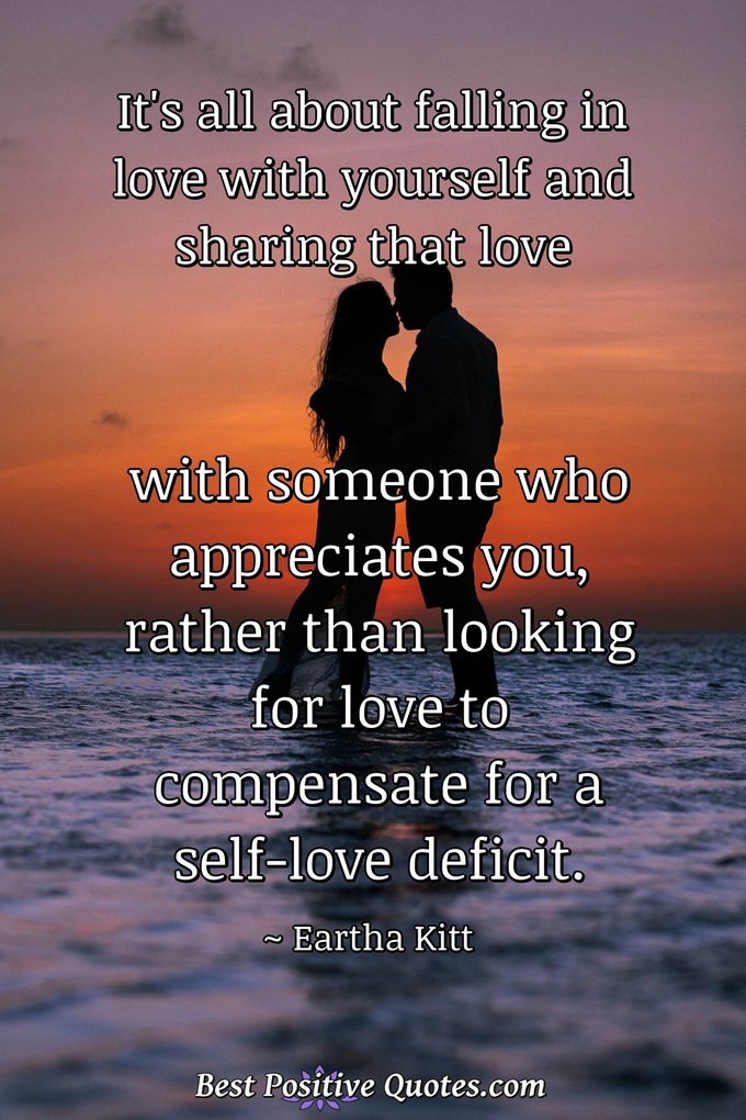 It's all about falling in love with yourself and sharing that love with someone who appreciates you, rather than looking for love to compensate for a self-love deficit. - Eartha Kitt