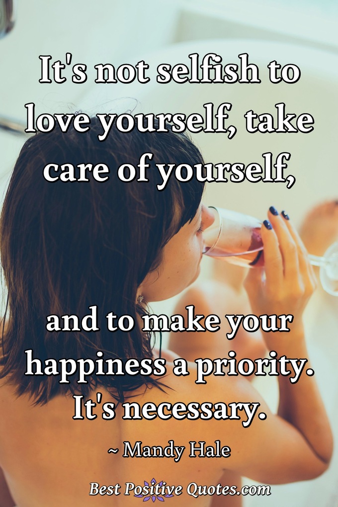 It's not selfish to love yourself, take care of yourself, and to make your happiness a priority. It's necessary. - Mandy Hale