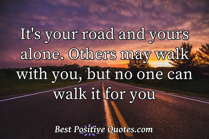 It's your road and yours alone. Others may walk with you, but no one can walk it for you - Anonymous
