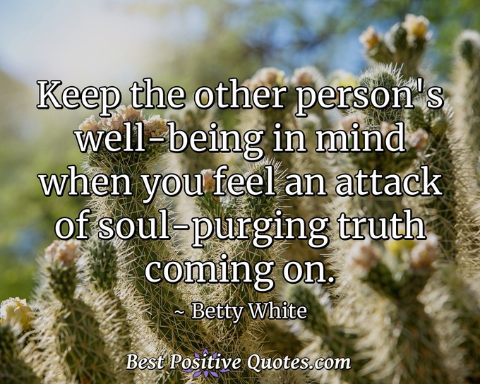 Keep the other person's well-being in mind when you feel an attack of soul-purging truth coming on. - Betty White