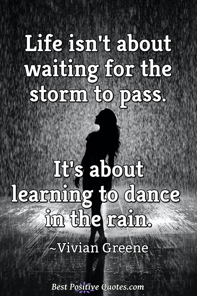 Life isn't about waiting for the storm to pass. It's about learning to dance in the rain. - Vivian Greene