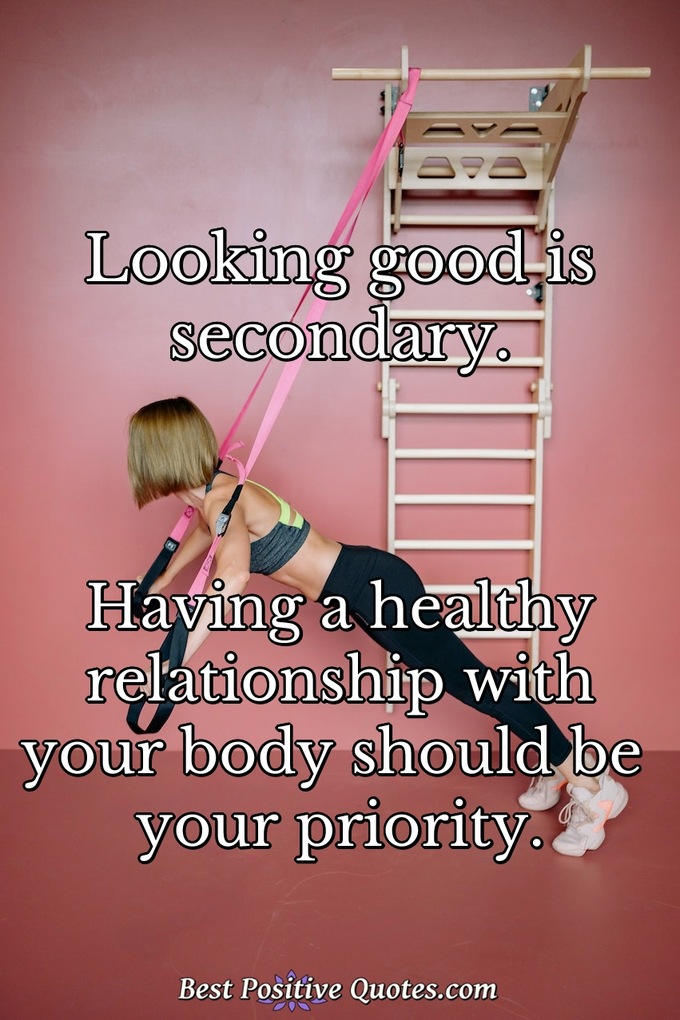 Looking good is secondary. Having a healthy relationship with your body should be your priority. - Anonymous
