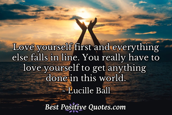 Love yourself first and everything else falls in line. You really have to love yourself to get anything done in this world. - Lucille Ball