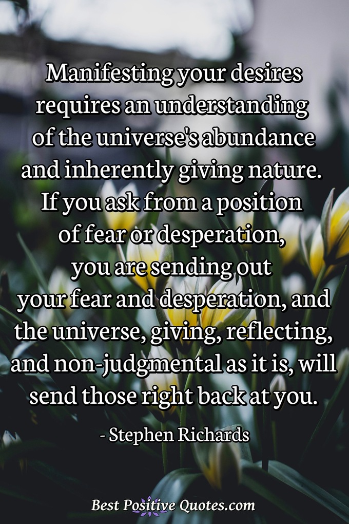 Manifesting your desires requires an understanding of the universe's abundance and inherently giving nature. If you ask from a position of fear or desperation, you are sending out your fear and desperation, and the universe, giving, reflecting, and non-judgmental as it is, will send those right back at you. - Stephen Richards