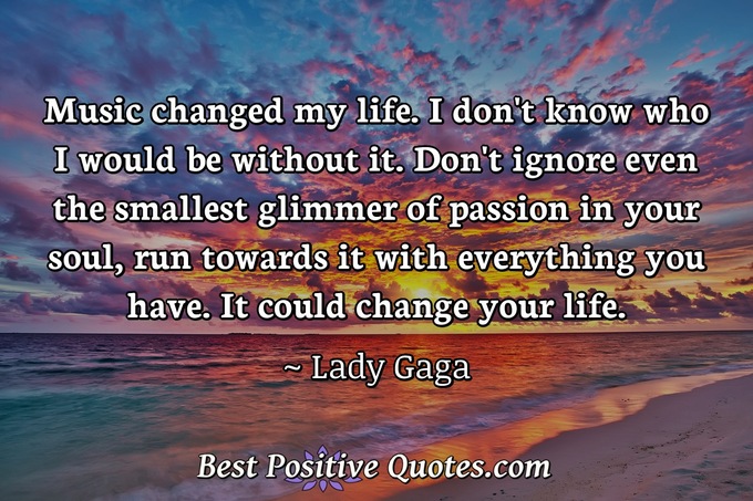 Music changed my life. I don't know who I would be without it. Don't ignore even the smallest glimmer of passion in your soul, run towards it with everything you have. It could change your life. - Lady Gaga