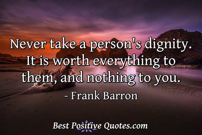 Never take a person's dignity. It is worth everything to them, and nothing to you. - Frank Barron