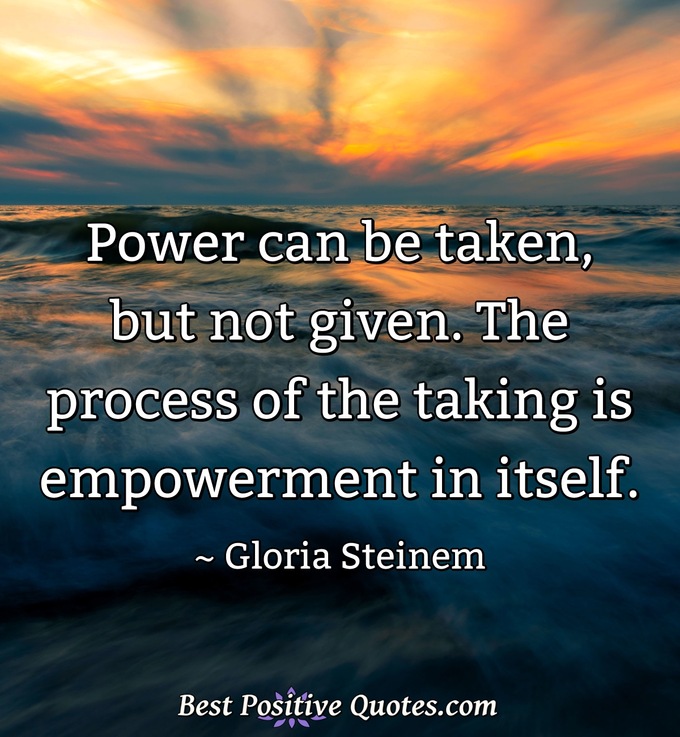 Power can be taken, but not given. The process of the taking is empowerment in itself. - Gloria Steinem