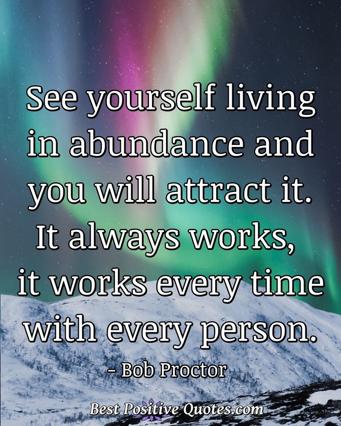 See yourself living in abundance and you will attract it. It always works, it works every time with every person. - Bob Proctor