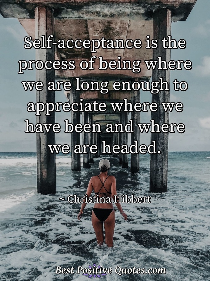 Self-acceptance is the process of being where we are long enough to appreciate where we have been and where we are headed. - Christina Hibbert