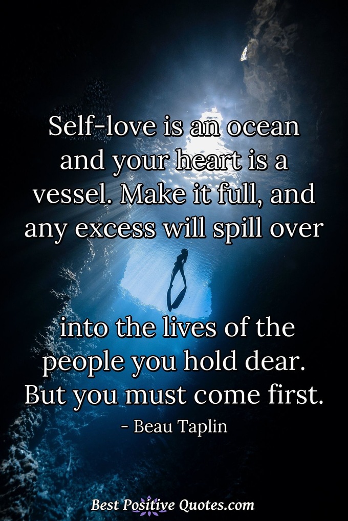 Self-love is an ocean and your heart is a vessel. Make it full, and any excess will spill over into the lives of the people you hold dear. But you must come first. - Beau Taplin