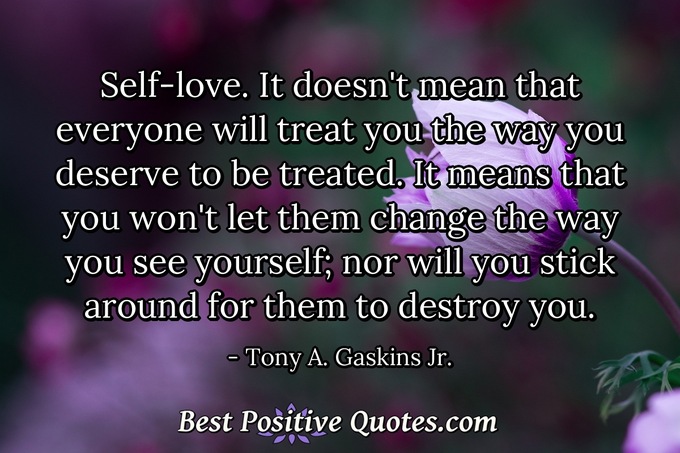 Self-love. It doesn't mean that everyone will treat you the way you deserve to be treated. It means that you won't let them change the way you see yourself; nor will you stick around for them to destroy you. - Tony A. Gaskins Jr.