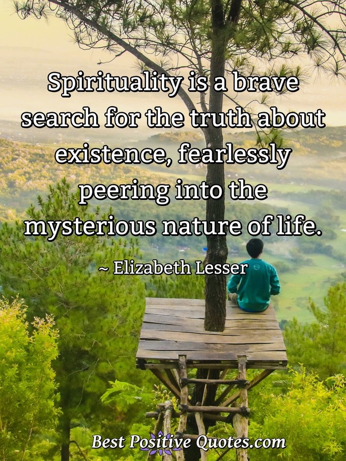 Spirituality is a brave search for the truth about existence, fearlessly peering into the mysterious nature of life. - Elizabeth Lesser