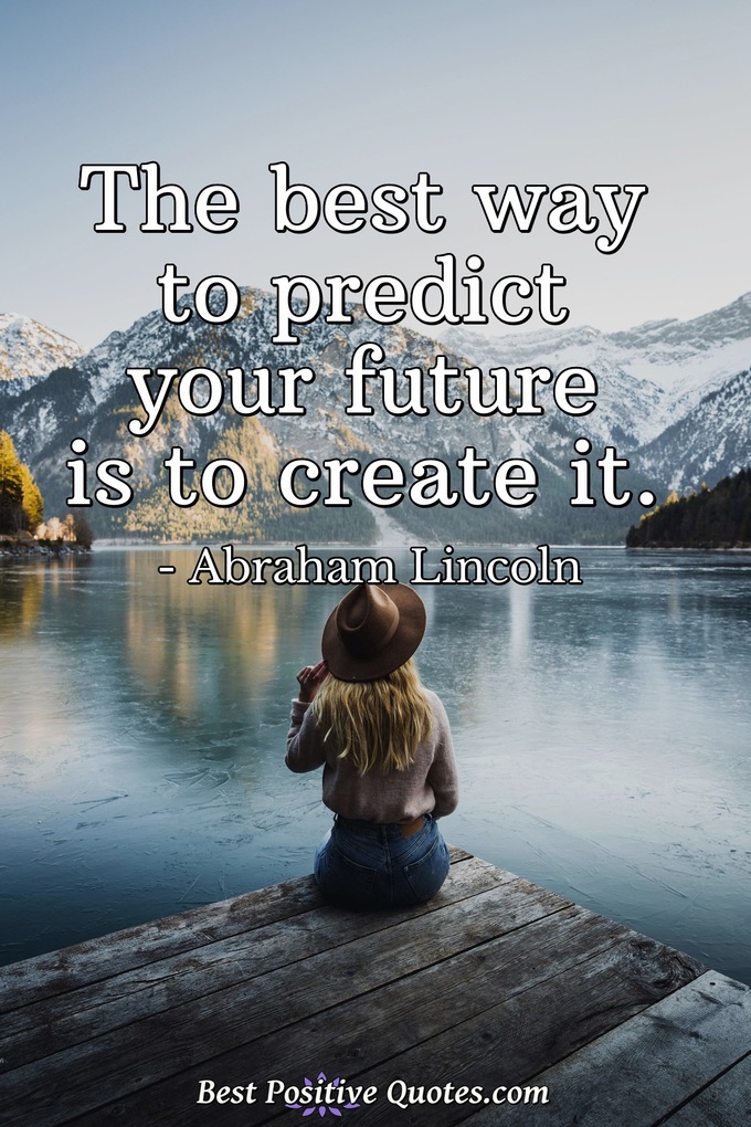 The best way to predict your future is to create it. - Abraham Lincoln