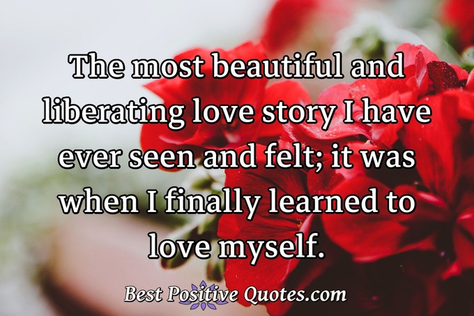The most beautiful and liberating love story I have ever seen and felt; it was when I finally learned to love myself. - Anonymous