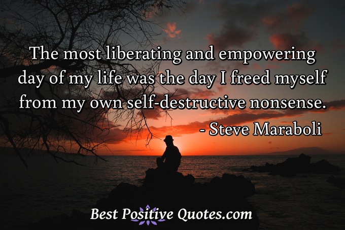 The most liberating and empowering day of my life was the day I freed myself from my own self-destructive nonsense. - Steve Maraboli