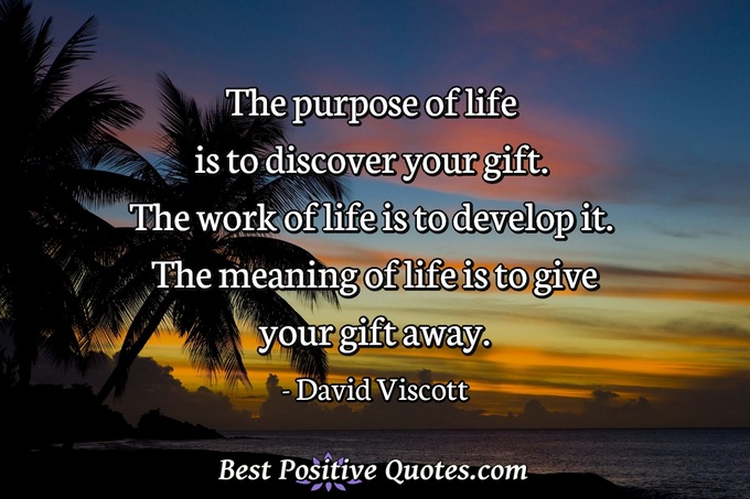 The purpose of life is to discover your gift. The work of life is to develop it. The meaning of life is to give your gift away. - David Viscott