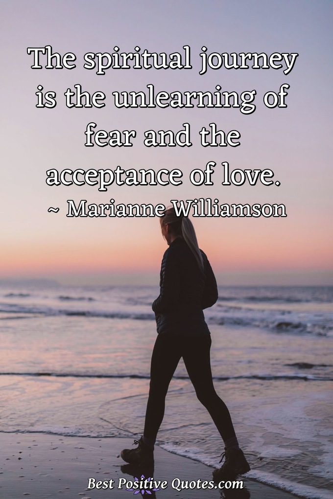 The spiritual journey is the unlearning of fear and the acceptance of love. - Marianne Williamson