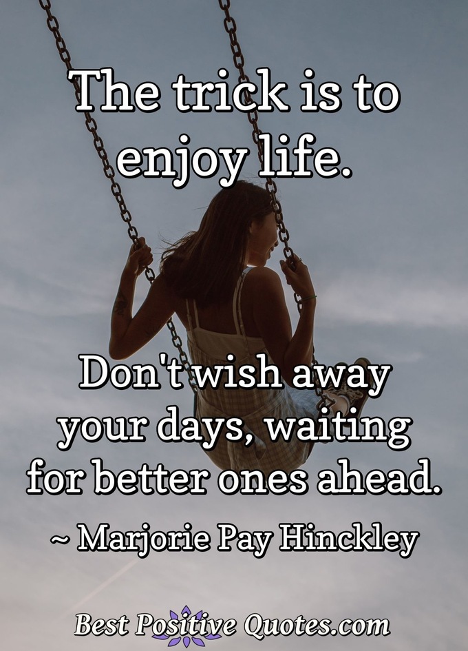 The trick is to enjoy life. Don't wish away your days, waiting for better ones ahead. - Marjorie Pay Hinckley