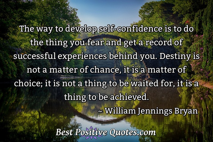 The way to develop self-confidence is to do the thing you fear and get a record of successful experiences behind you. Destiny is not a matter of chance, it is a matter of choice; it is not a thing to be waited for, it is a thing to be achieved. - William Jennings Bryan