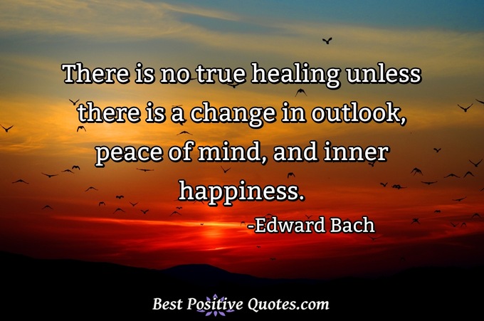 There is no true healing unless there is a change in outlook, peace of mind, and inner happiness. - Edward Bach