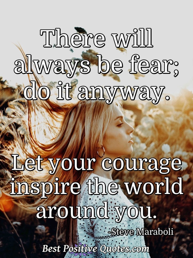 There will always be fear; do it anyway. Let your courage inspire the world around you. - Steve Maraboli