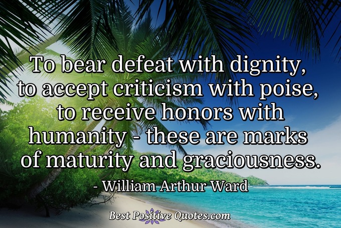 To bear defeat with dignity, to accept criticism with poise, to receive honors with humanity - these are marks of maturity and graciousness. - William Arthur Ward