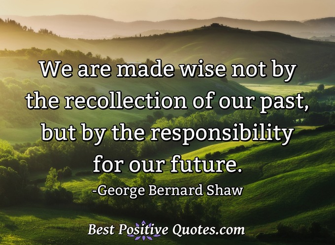 We are made wise not by the recollection of our past, but by the responsibility for our future. - George Bernard Shaw