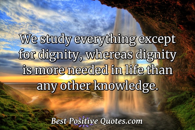 We study everything except for dignity, whereas dignity is more needed in life than any other knowledge. - Anonymous