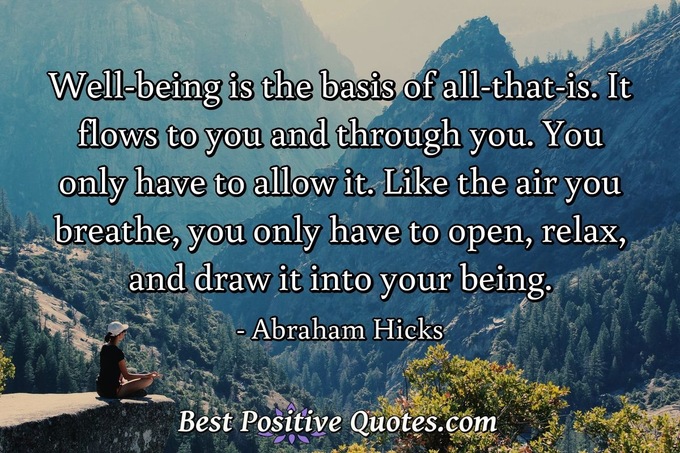 Well-being is the basis of all-that-is. It flows to you and through you. You only have to allow it. Like the air you breathe, you only have to open, relax, and draw it into your being. - Abraham Hicks