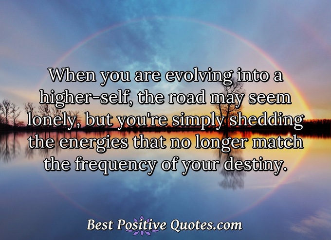 When you are evolving into a higher-self, the road may seem lonely, but you're simply shedding the energies that no longer match the frequency of your destiny. - Anonymous