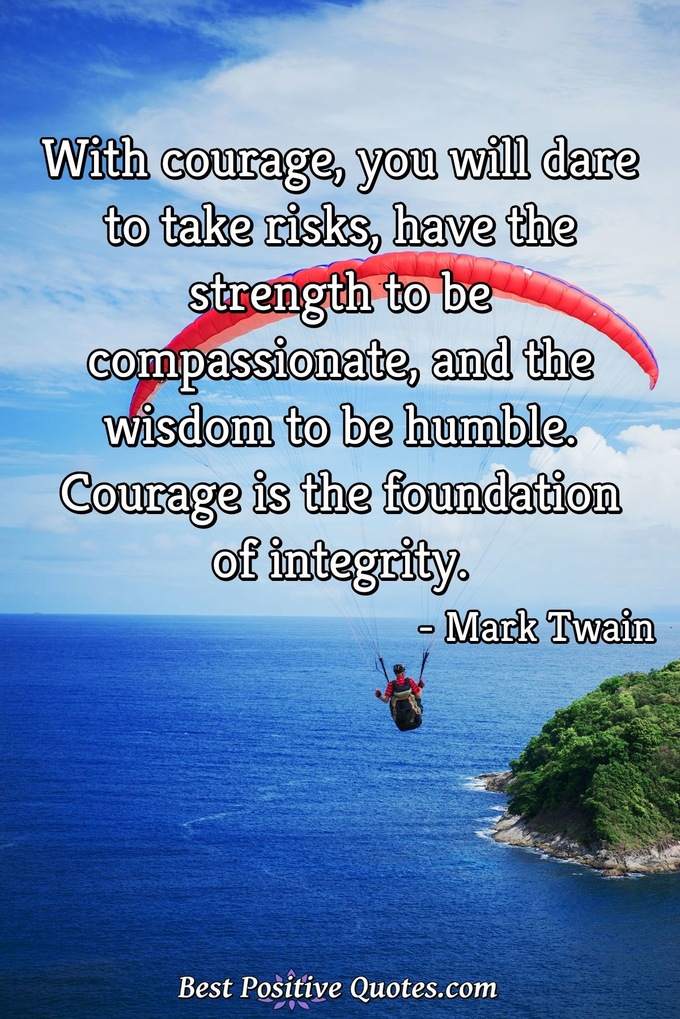 With courage, you will dare to take risks, have the strength to be compassionate, and the wisdom to be humble. Courage is the foundation of integrity. - Mark Twain