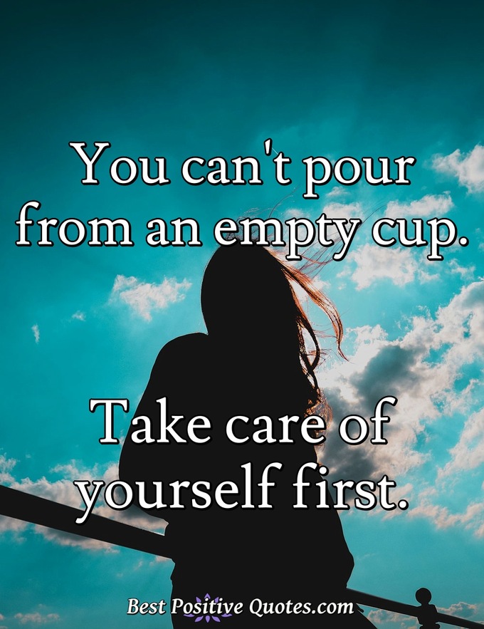 You can't pour from an empty cup. Take care of yourself first. - Anonymous