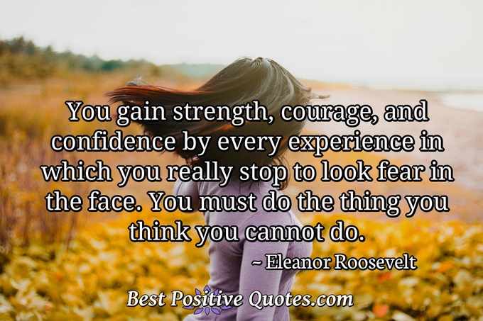 You gain strength, courage, and confidence by every experience in which you really stop to look fear in the face. You must do the thing you think you cannot do. - Eleanor Roosevelt