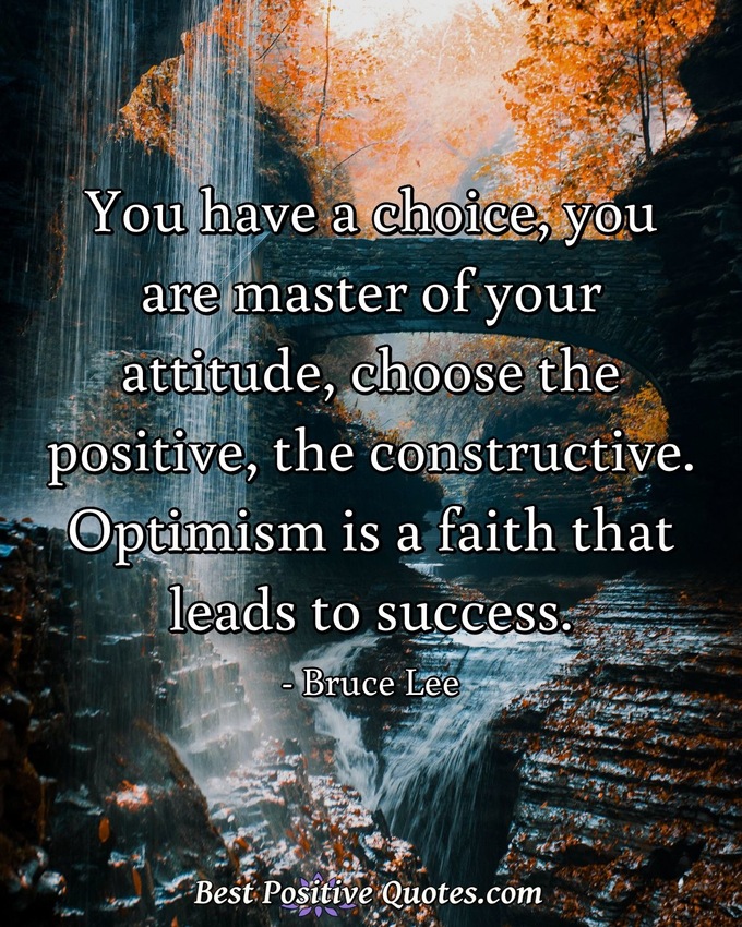 You have a choice, you are master of your attitude, choose the positive, the constructive. Optimism is a faith that leads to success. - Bruce Lee
