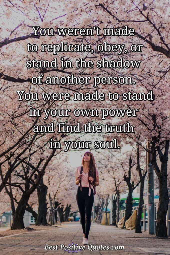 You weren't made to replicate, obey, or stand in the shadow of another person. You were made to stand in your own power and find the truth in your soul. - Anonymous