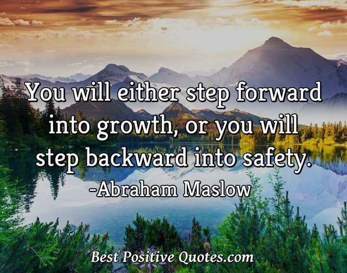 You will either step forward into growth, or you will step backward into safety. - Abraham Maslow