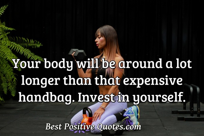 Your body will be around a lot longer than that expensive handbag. Invest in yourself. - Anonymous