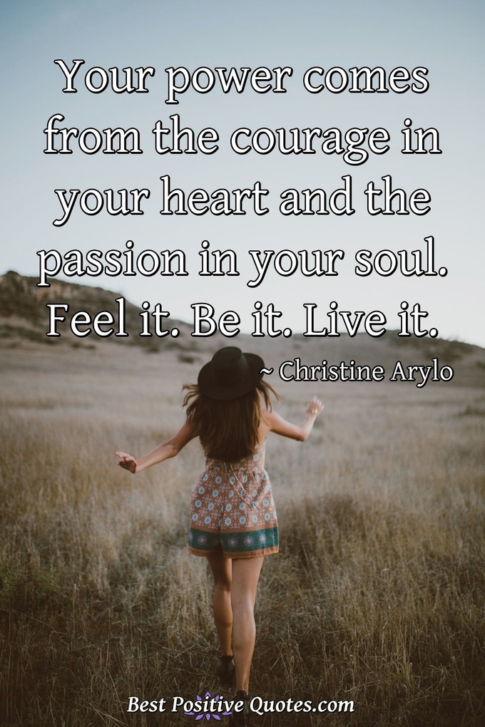 Your power comes from the courage in your heart and the passion in your soul. Feel it. Be it. Live it. - Christine Arylo