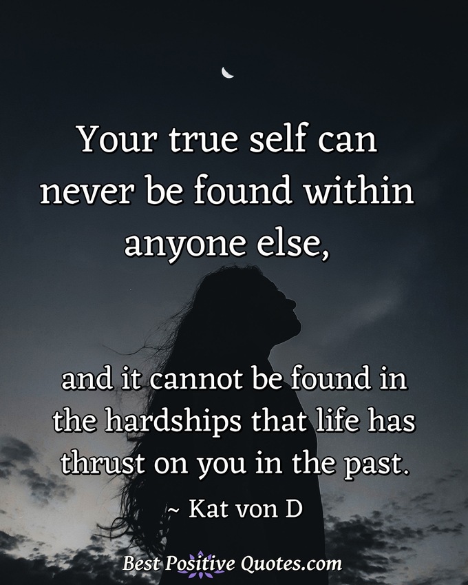 Your true self can never be found within anyone else, and it cannot be found in the hardships that life has thrust on you in the past. - Kat von D