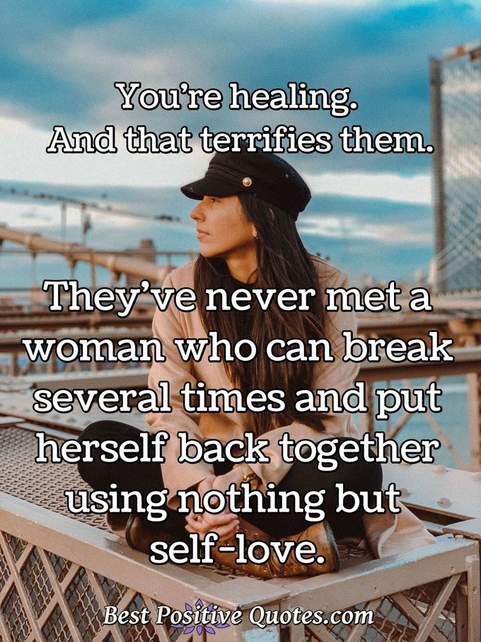 You're healing. And that terrifies them. They've never met a woman who can break several times and put herself back together using nothing but self-love. - Anonymous