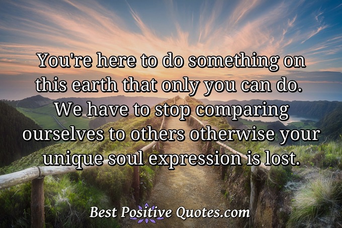 You're here to do something on this earth that only you can do. We have to stop comparing ourselves to others otherwise your unique soul expression is lost. - Anonymous